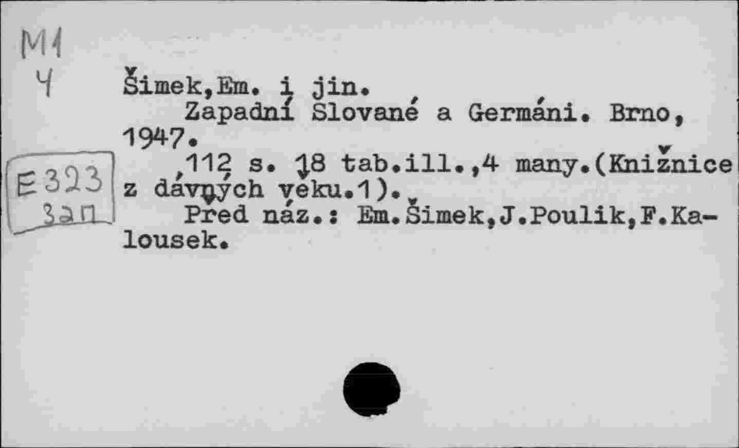 ﻿Ml
§imek,Em. і jin.
Zapadnf Slovene a German!. Brno, IW.
,112 s. ^.8 tab.ill.,4 many.(Kniznice z dav^ych veku.1).,,
Prednaz.s Em.Simek,J.Poulik,F.Ka-lousek.